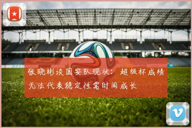 张晓彬谈国安队现状：超级杯成绩无法代表稳定性需时间成长