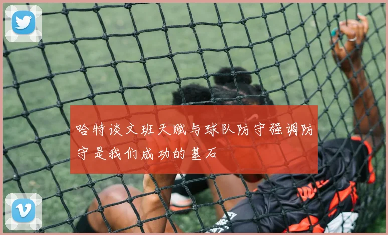 哈特谈文班天赋与球队防守强调防守是我们成功的基石