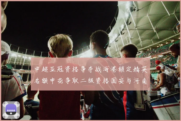 中超亚冠资格争夺战海港锁定精英名额申花争取二级资格国安与河南悬念待解