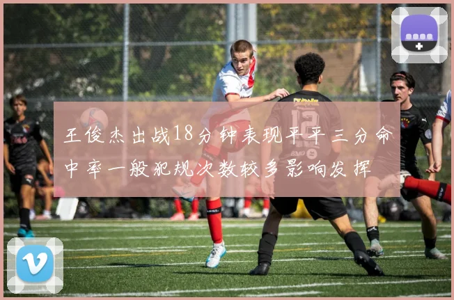 王俊杰出战18分钟表现平平三分命中率一般犯规次数较多影响发挥