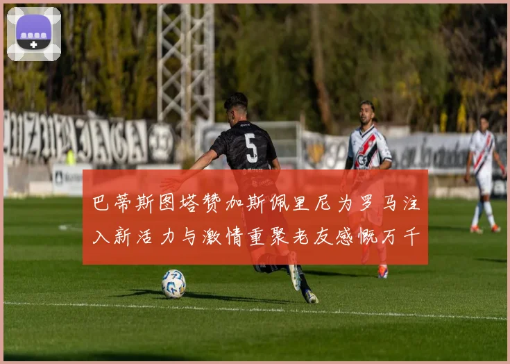 巴蒂斯图塔赞加斯佩里尼为罗马注入新活力与激情重聚老友感慨万千