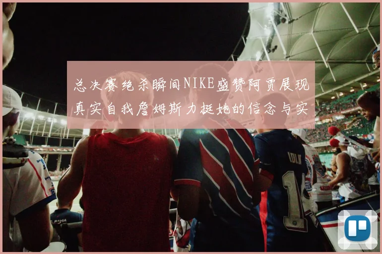 总决赛绝杀瞬间NIKE盛赞阿贾展现真实自我詹姆斯力挺她的信念与实力