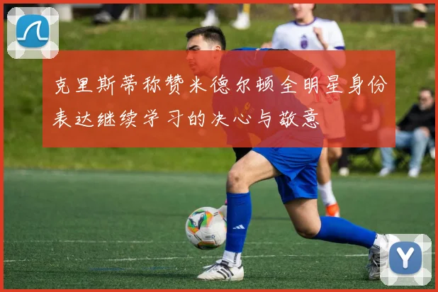 克里斯蒂称赞米德尔顿全明星身份表达继续学习的决心与敬意