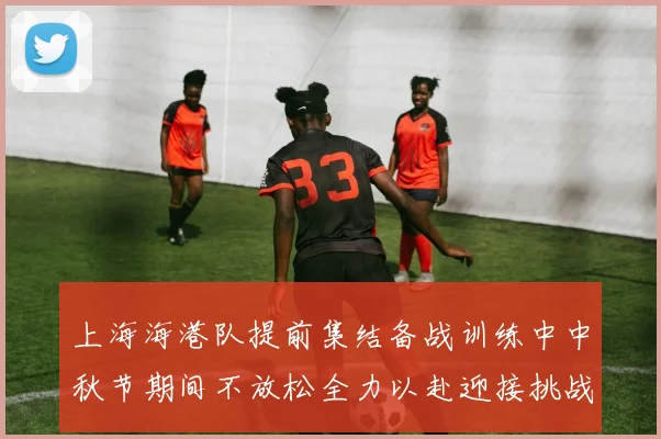 上海海港队提前集结备战训练中中秋节期间不放松全力以赴迎接挑战