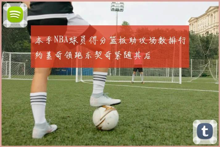 本季NBA球员得分篮板助攻场数排行约基奇领跑东契奇紧随其后