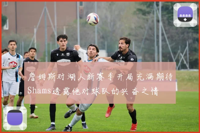 詹姆斯对湖人新赛季开局充满期待Shams透露他对球队的兴奋之情