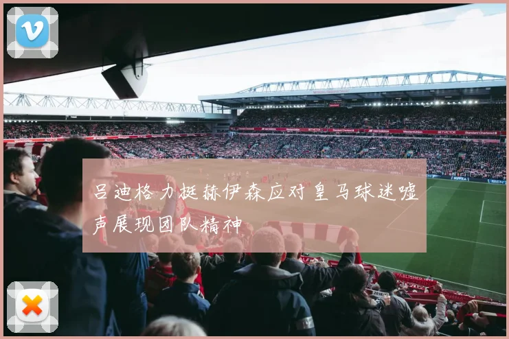 吕迪格力挺赫伊森应对皇马球迷嘘声展现团队精神
