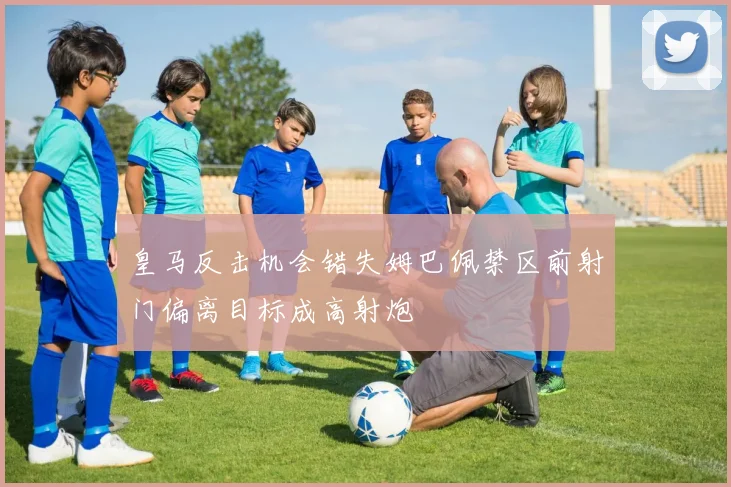 皇马反击机会错失姆巴佩禁区前射门偏离目标成高射炮