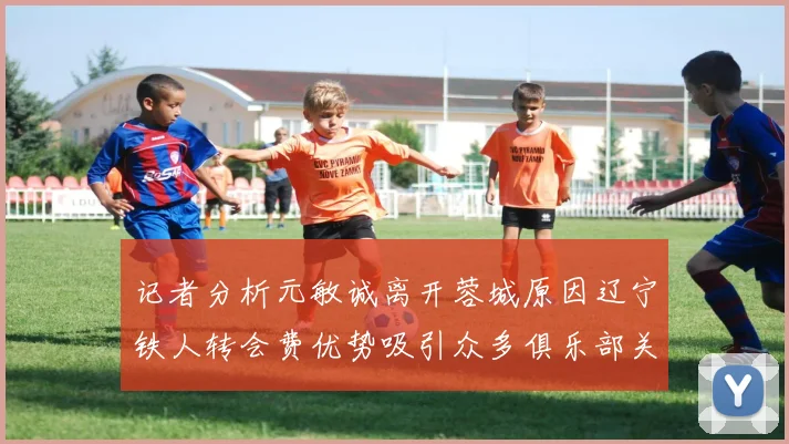 记者分析元敏诚离开蓉城原因辽宁铁人转会费优势吸引众多俱乐部关注