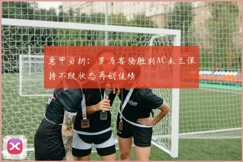 意甲分析：罗马客场胜利AC米兰保持不败状态再创佳绩