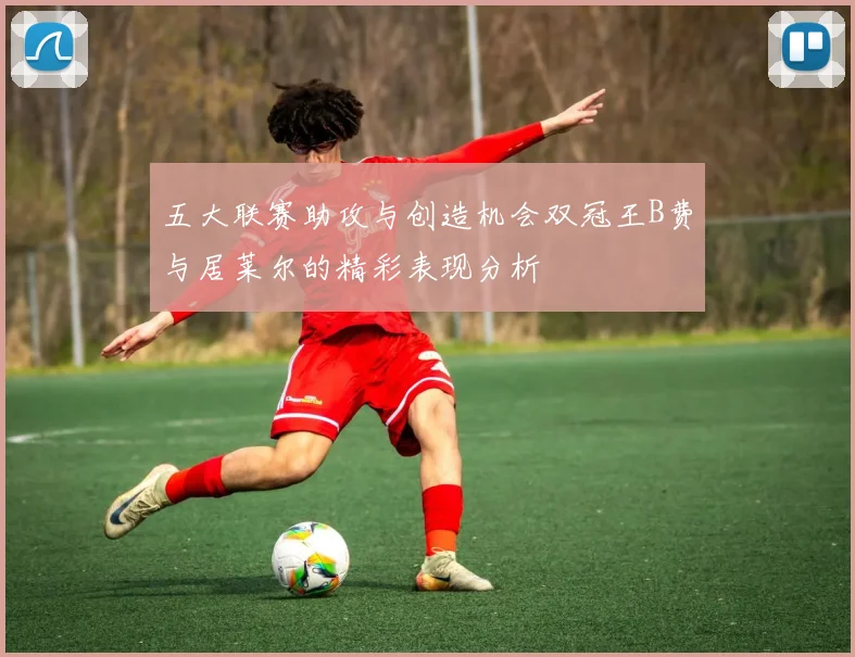 五大联赛助攻与创造机会双冠王B费与居莱尔的精彩表现分析