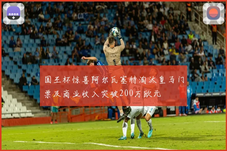国王杯惊喜阿尔瓦塞特淘汰皇马门票及商业收入突破200万欧元
