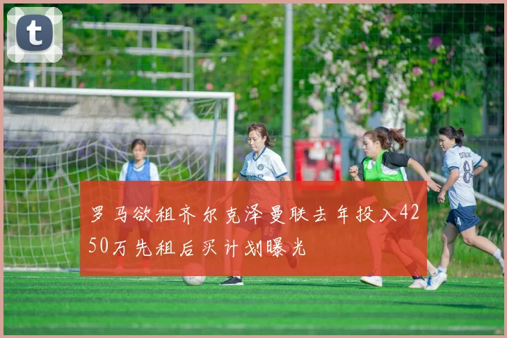 罗马欲租齐尔克泽曼联去年投入4250万先租后买计划曝光
