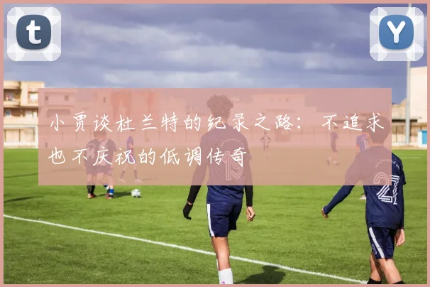 小贾谈杜兰特的纪录之路：不追求也不庆祝的低调传奇