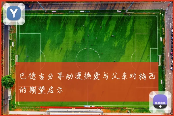 巴德吉分享动漫热爱与父亲对梅西的期望启示