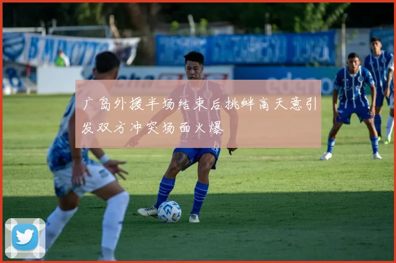 广岛外援半场结束后挑衅高天意引发双方冲突场面火爆