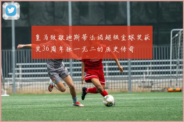 皇马致敬迪斯蒂法诺超级金球奖获奖36周年独一无二的历史传奇