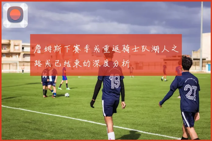 詹姆斯下赛季或重返骑士队湖人之路或已结束的深度分析