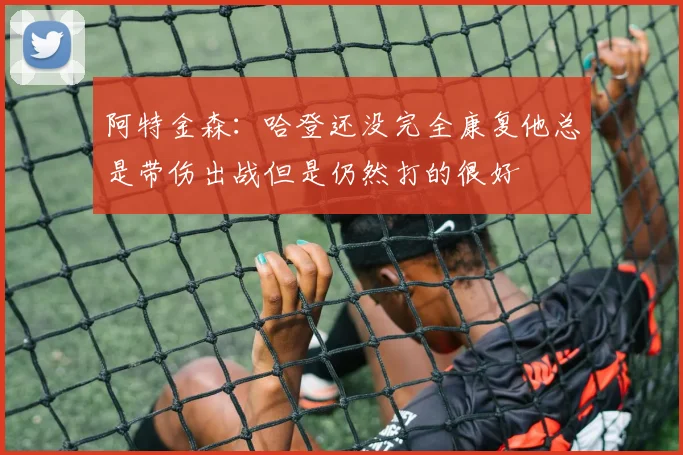 阿特金森：哈登还没完全康复他总是带伤出战但是仍然打的很好