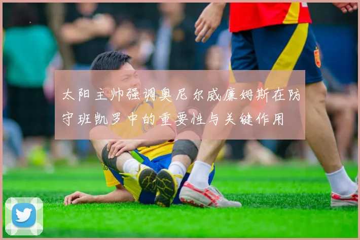 太阳主帅强调奥尼尔威廉姆斯在防守班凯罗中的重要性与关键作用