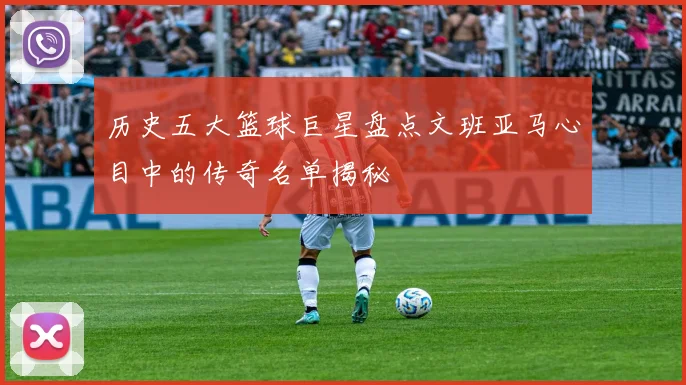 历史五大篮球巨星盘点文班亚马心目中的传奇名单揭秘