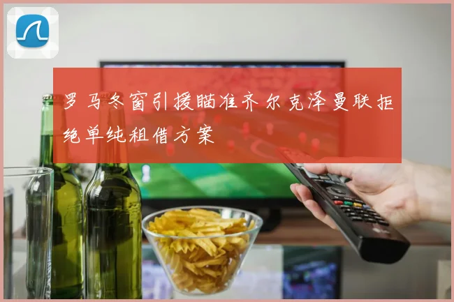 罗马冬窗引援瞄准齐尔克泽曼联拒绝单纯租借方案