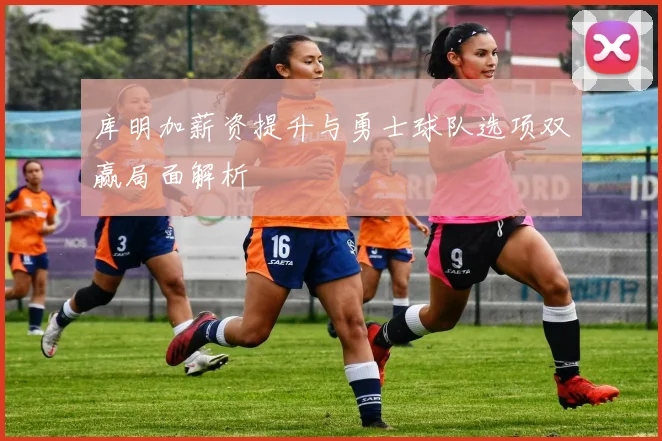 库明加薪资提升与勇士球队选项双赢局面解析