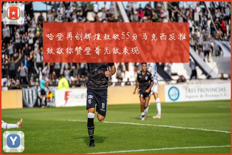 哈登再创辉煌狂砍55分马克西发推致敬称赞登哥无敌表现