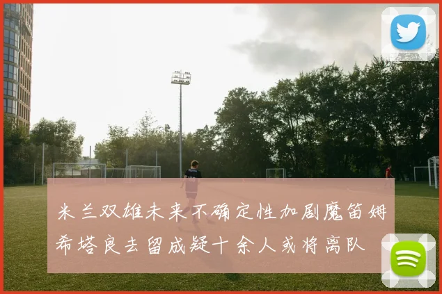米兰双雄未来不确定性加剧魔笛姆希塔良去留成疑十余人或将离队