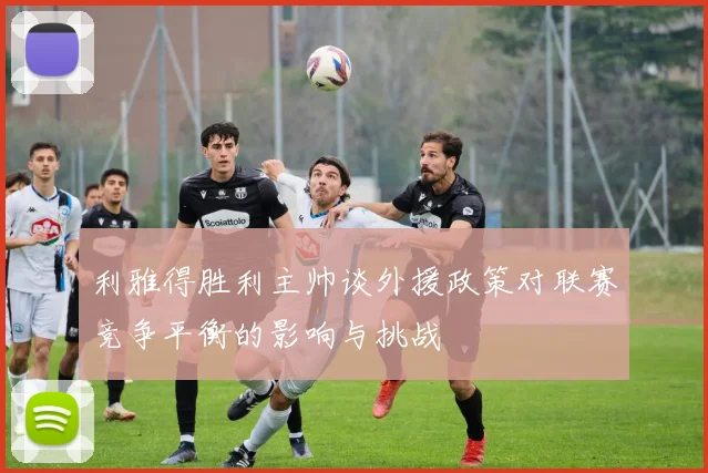 利雅得胜利主帅谈外援政策对联赛竞争平衡的影响与挑战