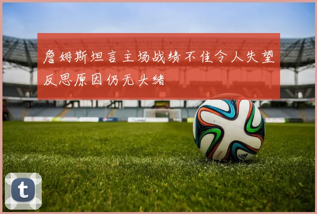 詹姆斯坦言主场战绩不佳令人失望反思原因仍无头绪